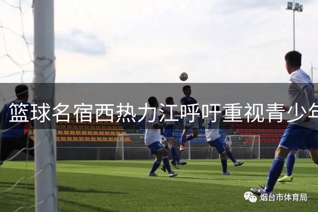 篮球名宿西热力江呼吁重视青少年篮球培养